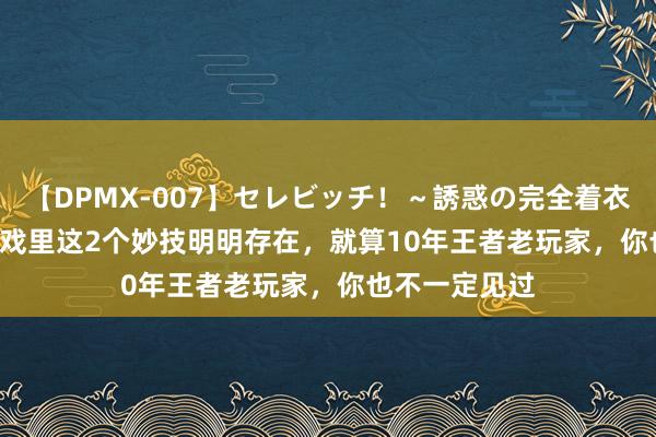 【DPMX-007】セレビッチ！～誘惑の完全着衣～ KAORI 游戏里这2个妙技明明存在，就算10年王者老玩家，你也不一定见过