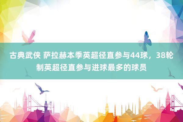 古典武侠 萨拉赫本季英超径直参与44球，38轮制英超径直参与进球最多的球员