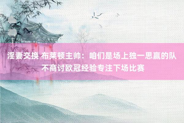 淫妻交换 布莱顿主帅：咱们是场上独一思赢的队 不商讨欧冠经验专注下场比赛