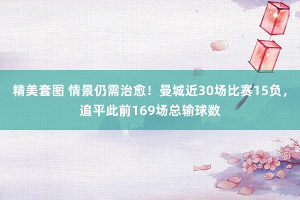 精美套图 情景仍需治愈！曼城近30场比赛15负，追平此前169场总输球数