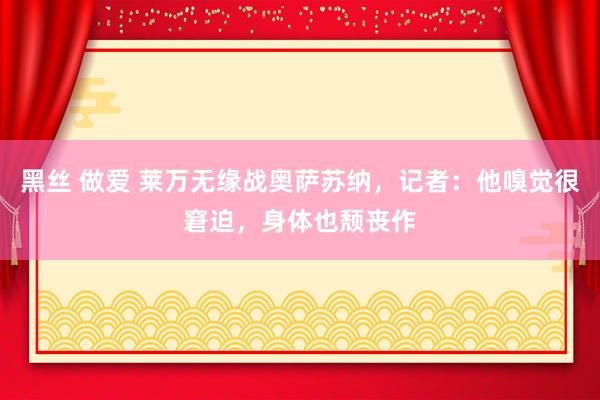 黑丝 做爱 莱万无缘战奥萨苏纳，记者：他嗅觉很窘迫，身体也颓丧作