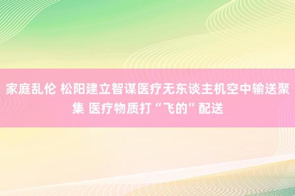 家庭乱伦 松阳建立智谋医疗无东谈主机空中输送聚集 医疗物质打“飞的”配送