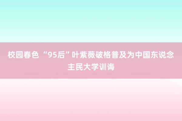 校园春色 “95后”叶紫薇破格普及为中国东说念主民大学训诲
