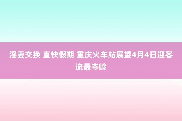 淫妻交换 直快假期 重庆火车站展望4月4日迎客流最岑岭