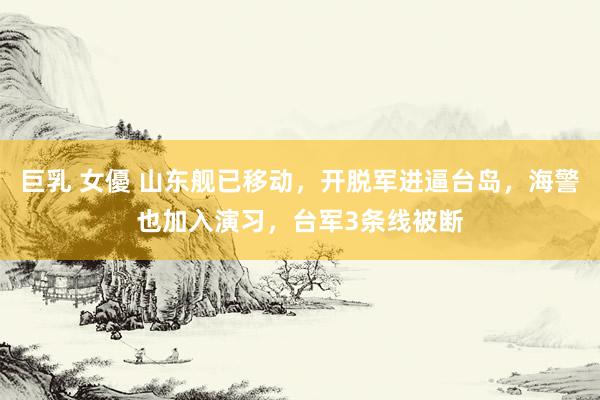 巨乳 女優 山东舰已移动，开脱军进逼台岛，海警也加入演习，台军3条线被断