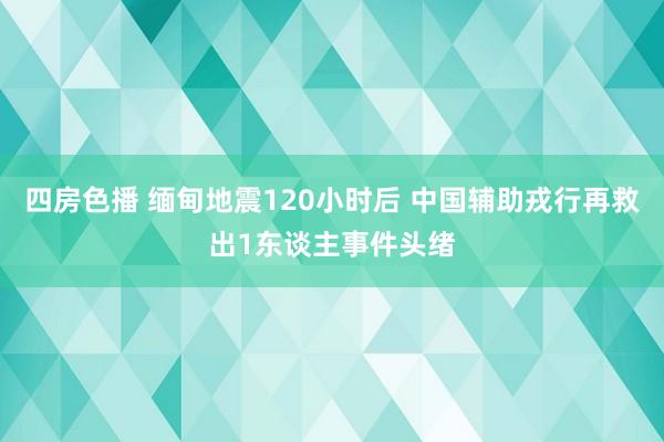 四房色播 缅甸地震120小时后 中国辅助戎行再救出1东谈主事件头绪