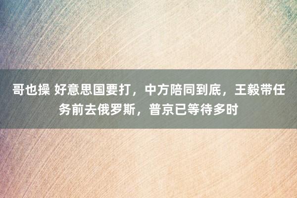哥也操 好意思国要打，中方陪同到底，王毅带任务前去俄罗斯，普京已等待多时