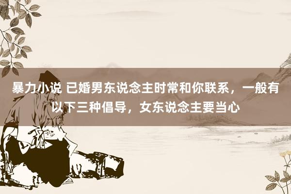 暴力小说 已婚男东说念主时常和你联系，一般有以下三种倡导，女东说念主要当心