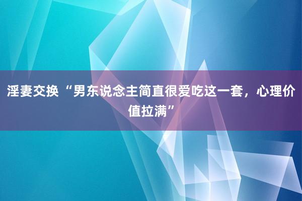 淫妻交换 “男东说念主简直很爱吃这一套，心理价值拉满”