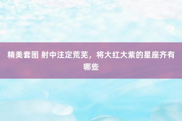 精美套图 射中注定荒芜，将大红大紫的星座齐有哪些