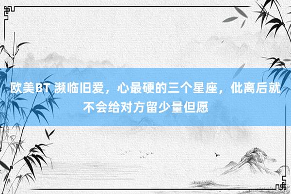 欧美BT 濒临旧爱，心最硬的三个星座，仳离后就不会给对方留少量但愿