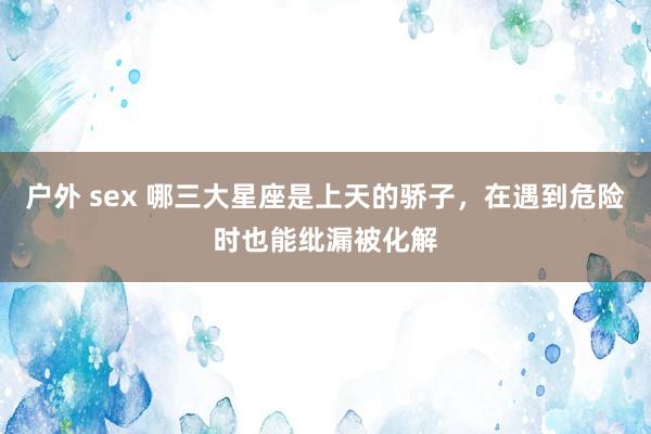 户外 sex 哪三大星座是上天的骄子，在遇到危险时也能纰漏被化解