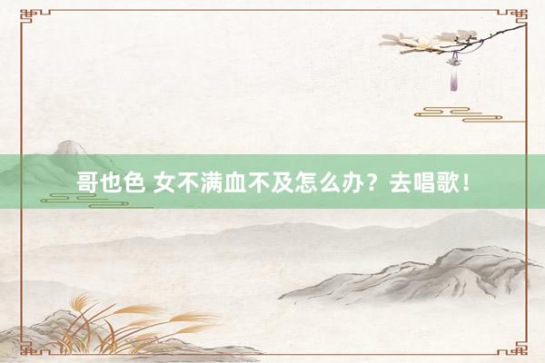 哥也色 女不满血不及怎么办？去唱歌！