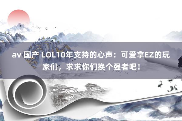 av 国产 LOL10年支持的心声：可爱拿EZ的玩家们，求求你们换个强者吧！