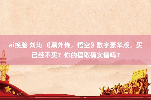 ai换脸 刘涛 《黑外传，悟空》数字豪华版，买已经不买？你的摄取确实值吗？