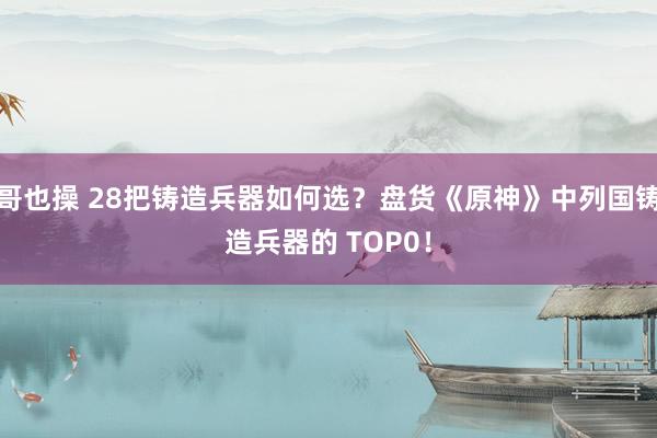 哥也操 28把铸造兵器如何选？盘货《原神》中列国铸造兵器的 TOP0！