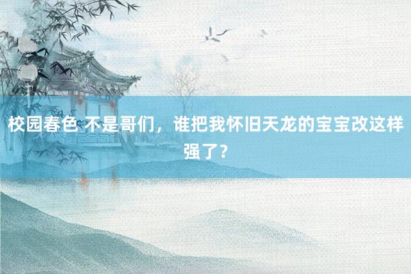 校园春色 不是哥们，谁把我怀旧天龙的宝宝改这样强了？