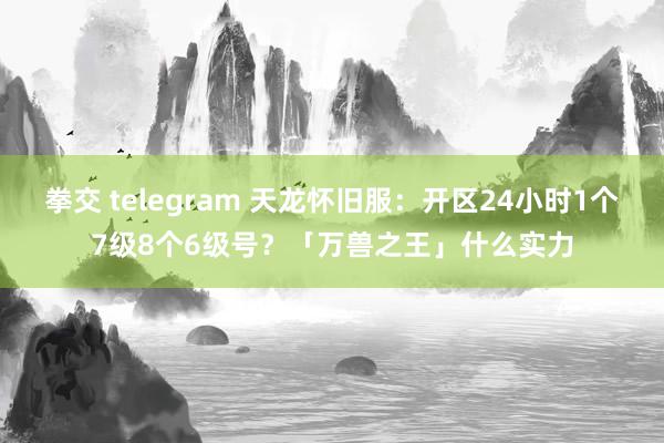 拳交 telegram 天龙怀旧服：开区24小时1个7级8个6级号？「万兽之王」什么实力