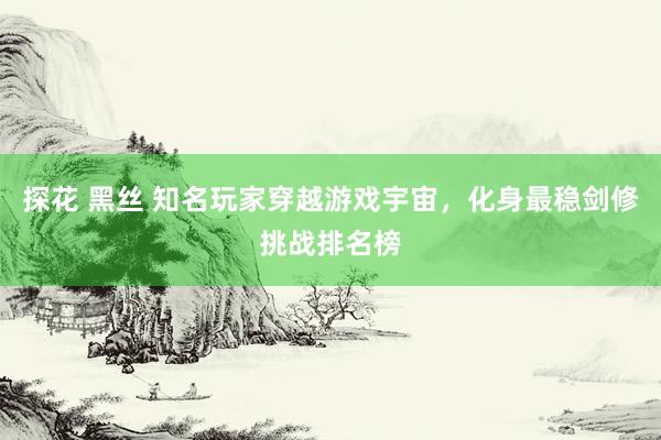 探花 黑丝 知名玩家穿越游戏宇宙，化身最稳剑修挑战排名榜