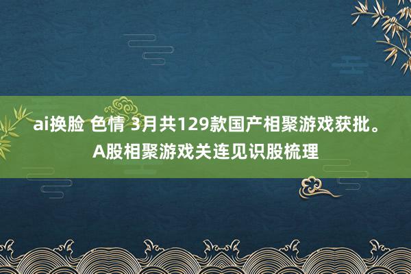 ai换脸 色情 3月共129款国产相聚游戏获批。A股相聚游戏关连见识股梳理
