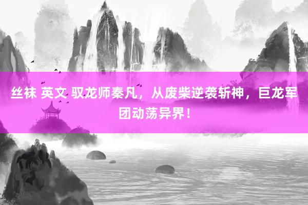 丝袜 英文 驭龙师秦凡，从废柴逆袭斩神，巨龙军团动荡异界！