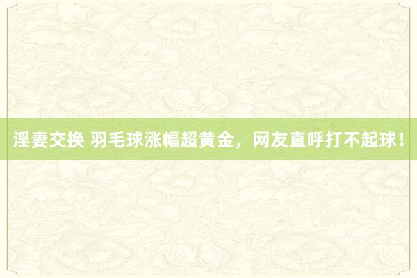 淫妻交换 羽毛球涨幅超黄金，网友直呼打不起球！