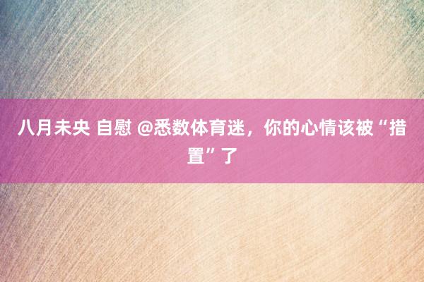 八月未央 自慰 @悉数体育迷，你的心情该被“措置”了