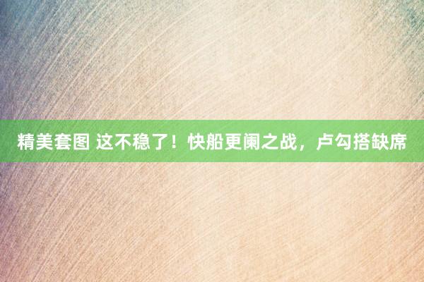 精美套图 这不稳了！快船更阑之战，卢勾搭缺席