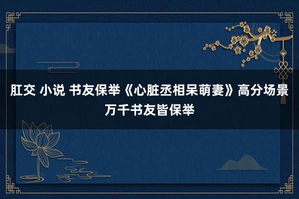 肛交 小说 书友保举《心脏丞相呆萌妻》高分场景万千书友皆保举