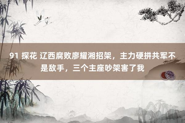 91 探花 辽西腐败廖耀湘招架，主力硬拼共军不是敌手，三个主座吵架害了我