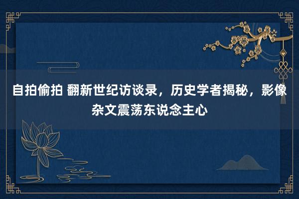 自拍偷拍 翻新世纪访谈录，历史学者揭秘，影像杂文震荡东说念主心