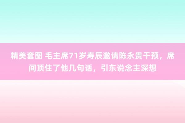 精美套图 毛主席71岁寿辰邀请陈永贵干预，席间顶住了他几句话，引东说念主深想