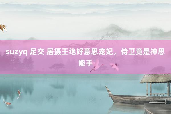 suzyq 足交 居摄王绝好意思宠妃，侍卫竟是神思能手