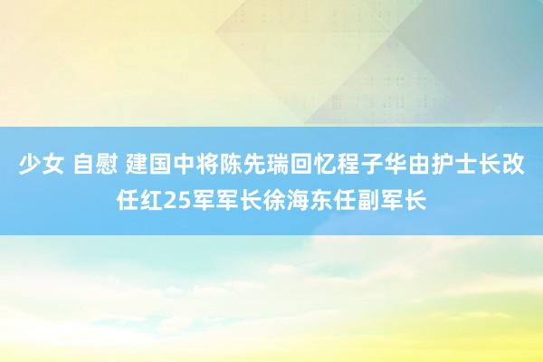 少女 自慰 建国中将陈先瑞回忆程子华由护士长改任红25军军长徐海东任副军长
