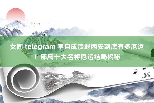女同 telegram 李自成溃退西安到底有多厄运！部属十大名将厄运结局揭秘