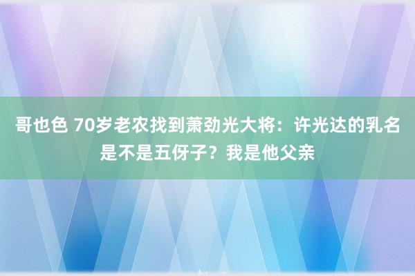 哥也色 70岁老农找到萧劲光大将：许光达的乳名是不是五伢子？我是他父亲