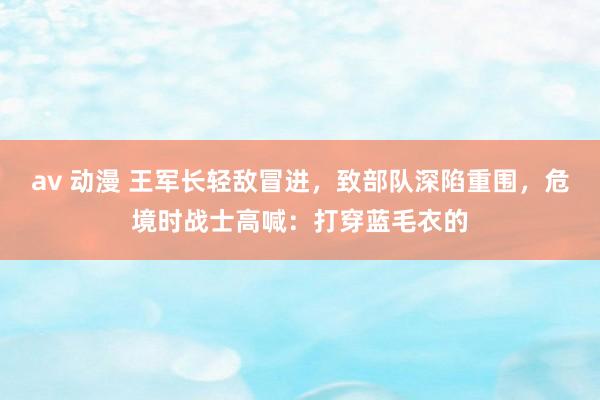 av 动漫 王军长轻敌冒进，致部队深陷重围，危境时战士高喊：打穿蓝毛衣的