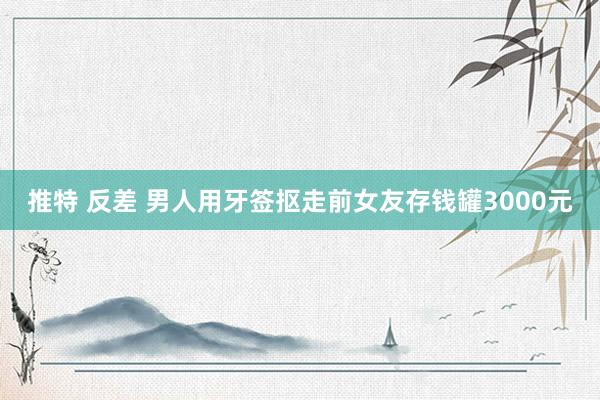 推特 反差 男人用牙签抠走前女友存钱罐3000元