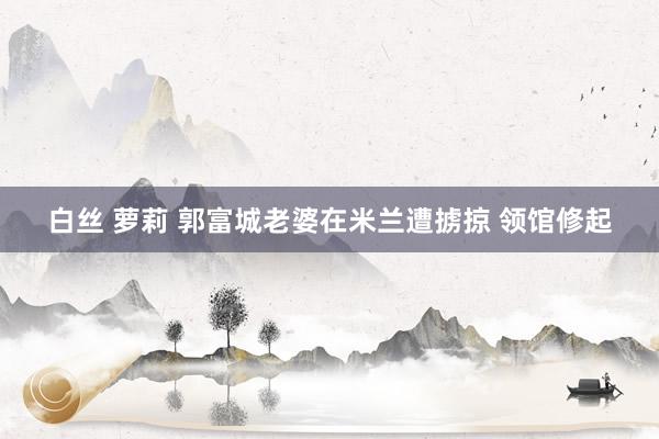 白丝 萝莉 郭富城老婆在米兰遭掳掠 领馆修起
