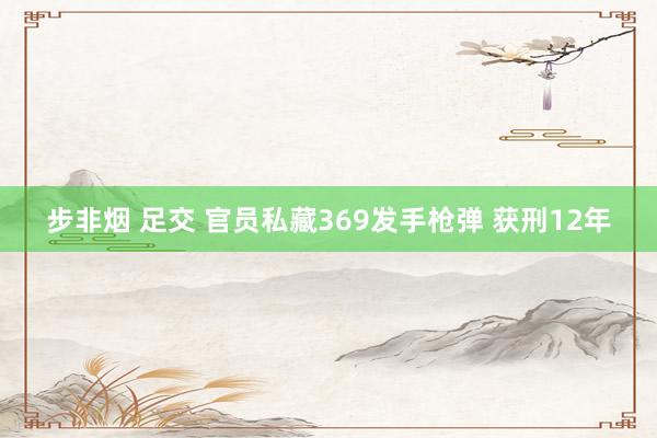 步非烟 足交 官员私藏369发手枪弹 获刑12年