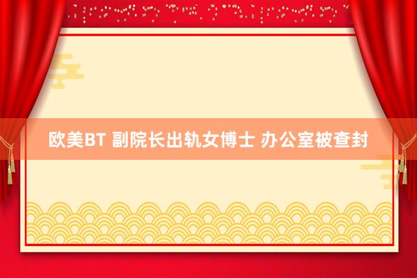 欧美BT 副院长出轨女博士 办公室被查封