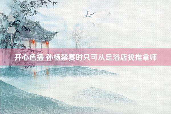 开心色播 孙杨禁赛时只可从足浴店找推拿师