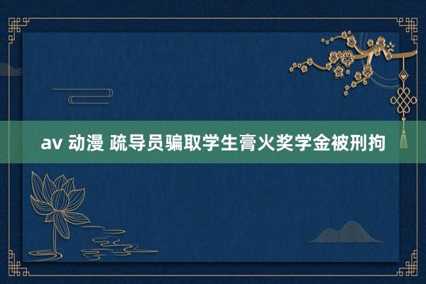 av 动漫 疏导员骗取学生膏火奖学金被刑拘