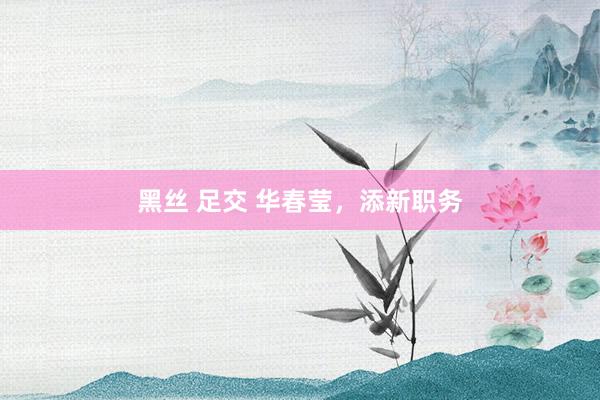 黑丝 足交 华春莹，添新职务