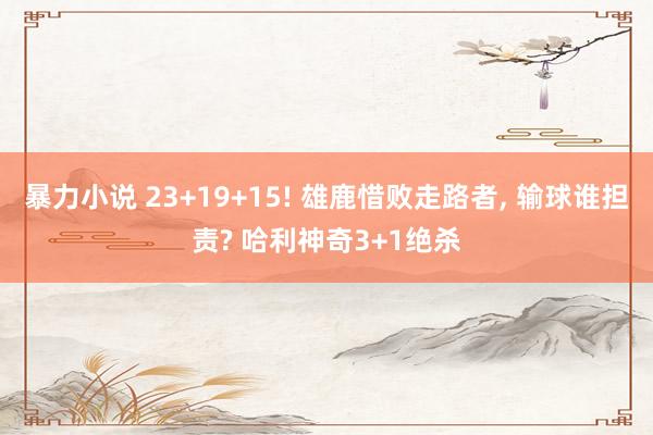 暴力小说 23+19+15! 雄鹿惜败走路者， 输球谁担责? 哈利神奇3+1绝杀