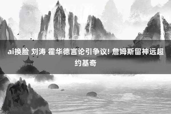 ai换脸 刘涛 霍华德言论引争议! 詹姆斯留神远超约基奇