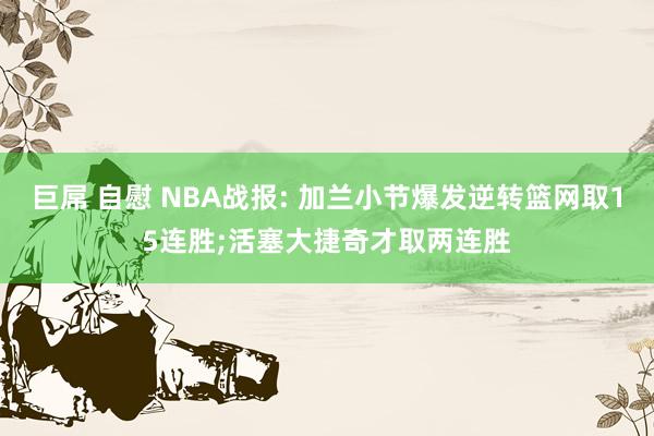 巨屌 自慰 NBA战报: 加兰小节爆发逆转篮网取15连胜;活塞大捷奇才取两连胜