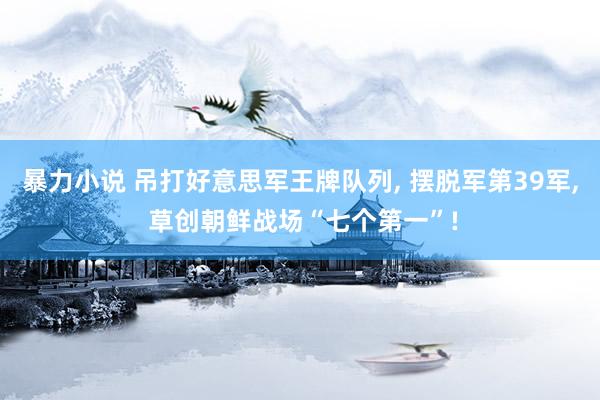 暴力小说 吊打好意思军王牌队列， 摆脱军第39军， 草创朝鲜战场“七个第一”!