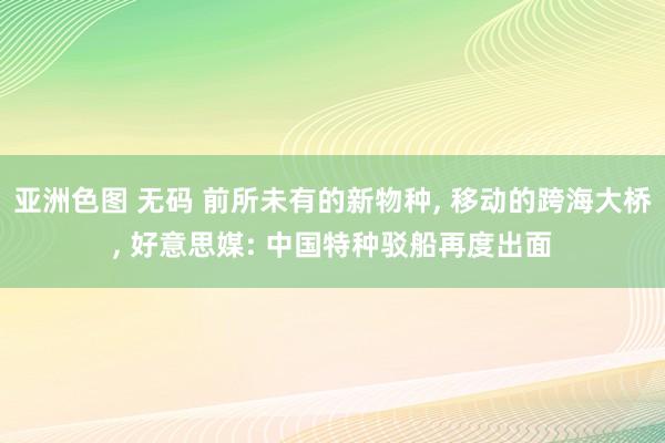 亚洲色图 无码 前所未有的新物种， 移动的跨海大桥， 好意思媒: 中国特种驳船再度出面