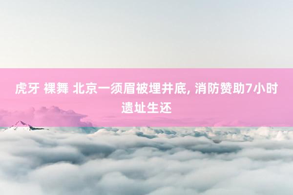 虎牙 裸舞 北京一须眉被埋井底， 消防赞助7小时遗址生还